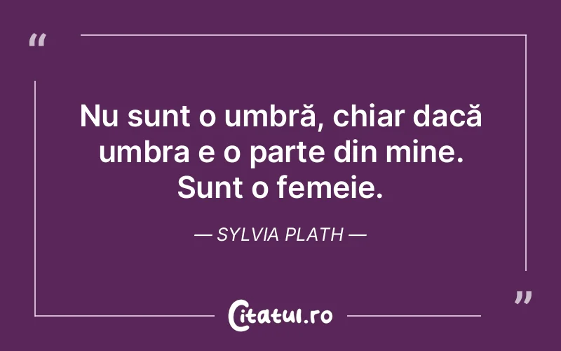 Nu sunt o umbră, chiar dacă umbra e o parte din mine. Sunt o femeie. Sylvia Plath