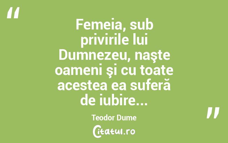 Femeia, sub privirile lui Dumnezeu, naşte oameni şi cu toate acestea ea suferă de iubire... Teodor Dume