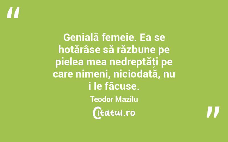 Genială femeie. Ea se hotărâse să răzbune pe pielea mea nedreptăţi pe care nimeni, niciodată, nu i le făcuse. Teodor Mazilu