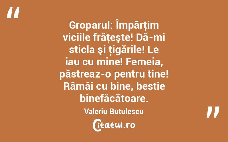  Groparul: Împărţim viciile frăţeşte! Dă-mi sticla şi ţigările! Le iau cu mine! Femeia, păstreaz-o pentru tine! Rămâi cu bine, bestie binefăcătoare. Valeriu Butulescu