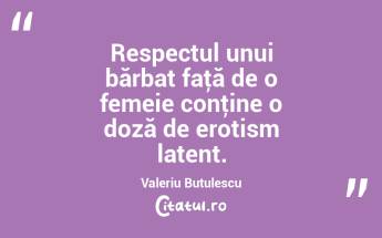 Respectul unui bărbat faţă de o femeie conţine o doză de erotism latent. Valeriu Butulescu...