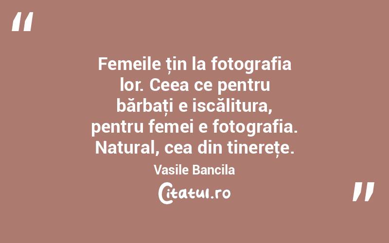  Femeile ţin la fotografia lor. Ceea ce pentru bărbaţi e iscălitura, pentru femei e fotografia. Natural, cea din tinereţe. Vasile Bancila