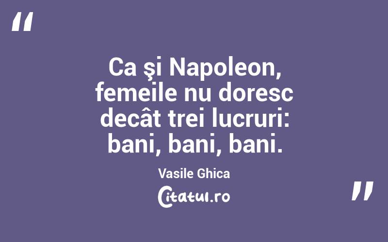 Ca şi Napoleon, femeile nu doresc decât trei lucruri: bani, bani, bani. Vasile Ghica
