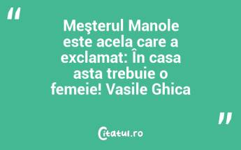 Meşterul Manole este acela care a exclamat: În casa asta trebuie o femeie! Vasile Ghica...