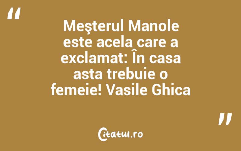 Meşterul Manole este acela care a exclamat: În casa asta trebuie o femeie! Vasile Ghica
