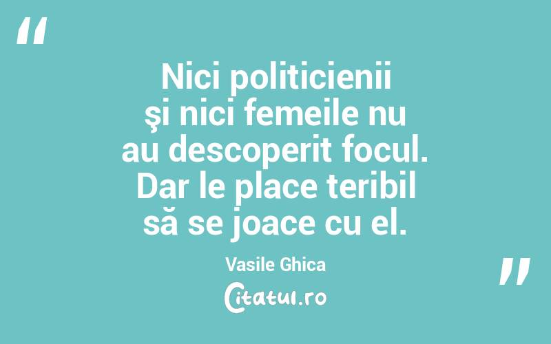 Nici politicienii şi nici femeile nu au descoperit focul. Dar le place teribil să se joace cu el. Vasile Ghica