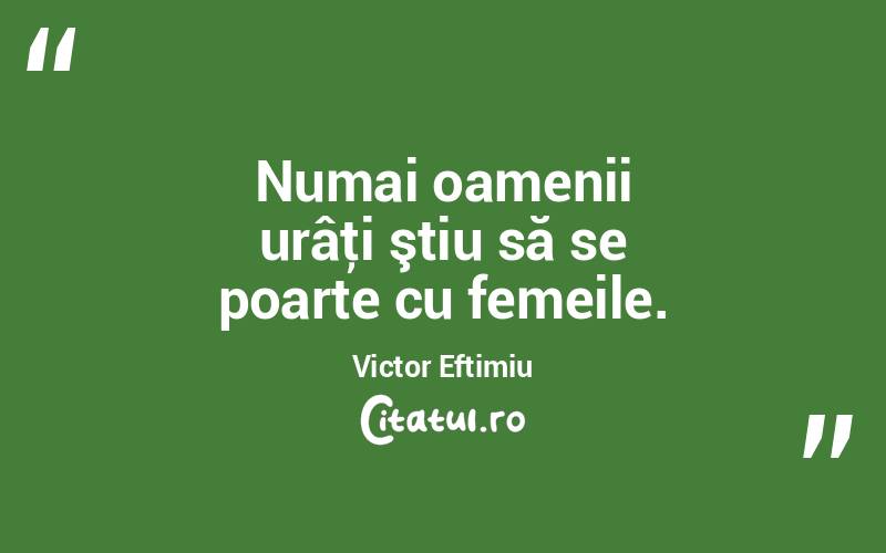 Numai oamenii urâţi ştiu să se poarte cu femeile. Victor Eftimiu