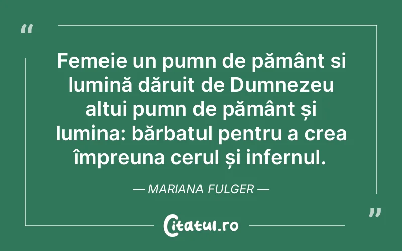 Femeie un pumn de pământ si lumină dăruit de Dumnezeu altui pumn de pământ și lumina: bărbatul pentru a crea împreuna cerul și infernul. Mariana Fulger