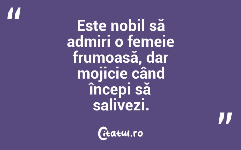 Este nobil să admiri o femeie frumoasă, dar mojicie când începi să salivezi.  
