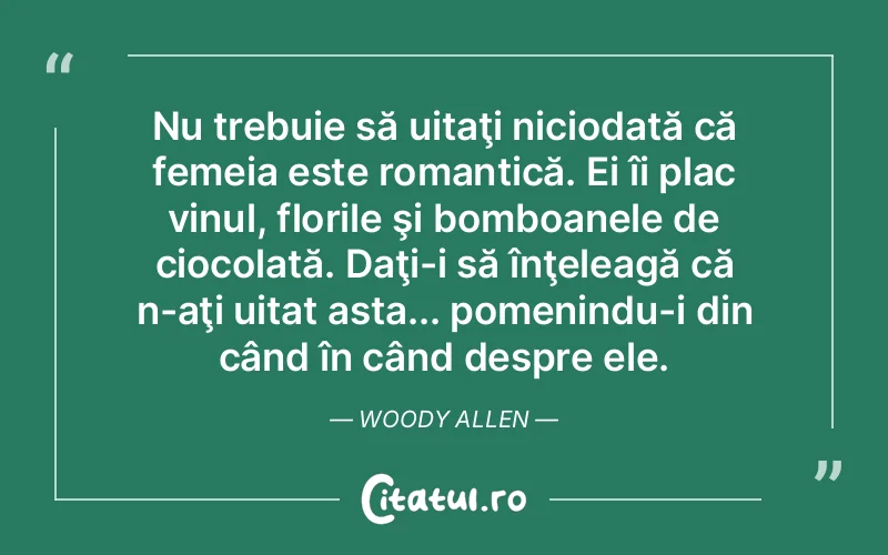 Nu trebuie să uitaţi niciodată că femeia este romantică. Ei îi plac vinul, florile şi bomboanele de ciocolată. Daţi-i să înţeleagă că n-aţi uitat asta... pomenindu-i din când în când despre ele. Woody Allen
