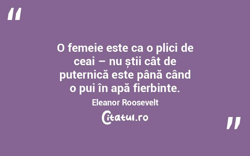O femeie este ca o plici de ceai – nu știi cât de puternică este până când o pui în apă fierbinte. Eleanor Roosevelt
