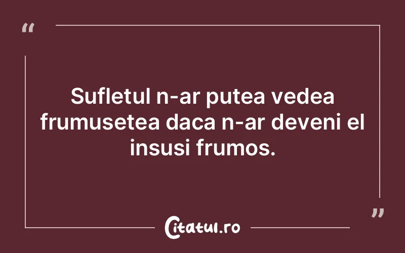 Sufletul n-ar putea vedea frumusetea daca n-ar deveni el insusi frumos.
