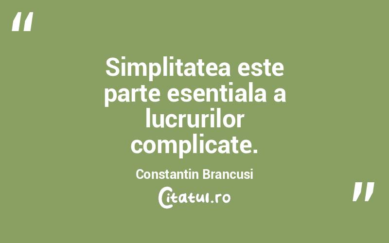 Simplitatea este parte esentiala a lucrurilor complicate. Constantin Brancusi