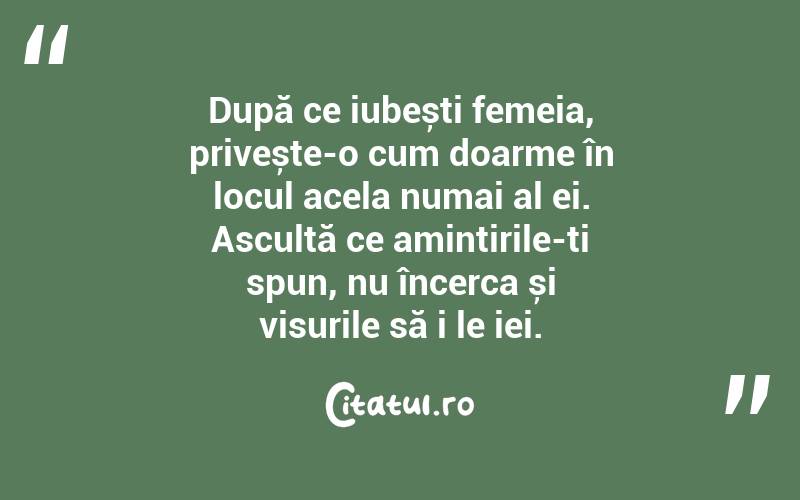 După ce iubești femeia, privește-o cum doarme în locul acela numai al ei. Ascultă ce amintirile-ți spun, nu încerca și visurile să i le iei.