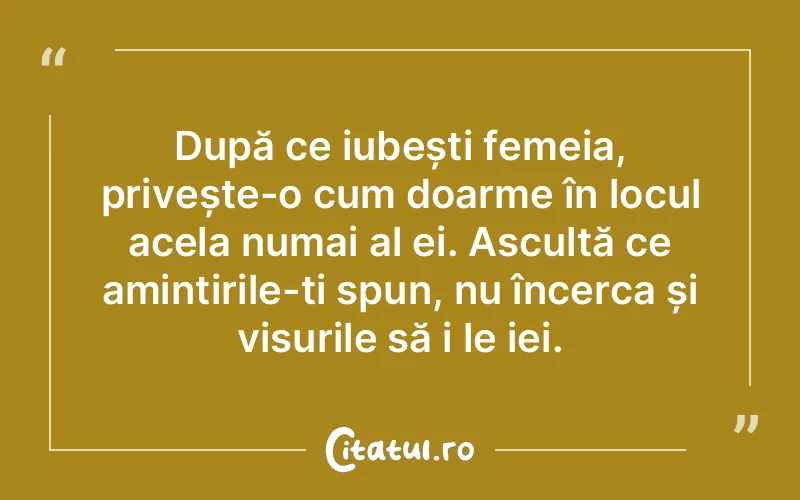 După ce iubești femeia, privește-o cum doarme în locul acela numai al ei. Ascultă ce amintirile-ți spun, nu încerca și visurile să i le iei.
