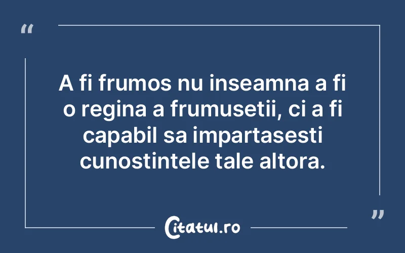 A fi frumos nu inseamna a fi o regina a frumusetii, ci a fi capabil sa impartasesti cunostintele tale altora.