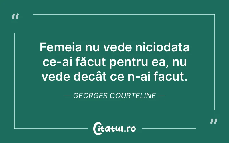 Femeia nu vede niciodata ce-ai făcut pentru ea, nu vede decât ce n-ai facut. Georges Courteline