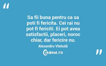 Sa fii buna pentru ca sa poti fi fericita. Cei rai nu pot fi fericiti. Ei pot avea satisfactii, placeri, noroc chiar, dar fericire nu. Alexandru Vlahuță ...