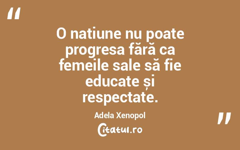 O națiune nu poate progresa fără ca femeile sale să fie educate și respectate. Adela Xenopol