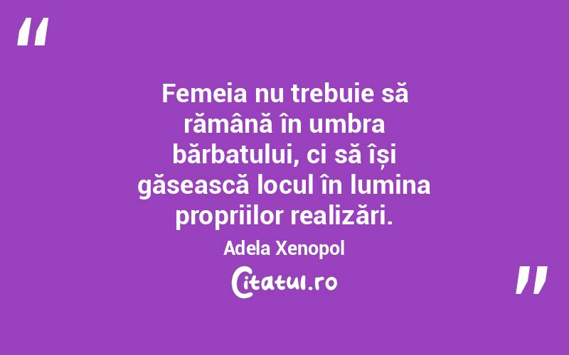 Femeia nu trebuie să rămână în umbra bărbatului, ci să își găsească locul în lumina propriilor realizări. Adela Xenopol