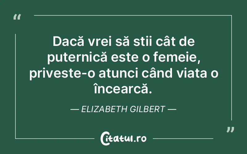Dacă vrei să știi cât de puternică este o femeie, privește-o atunci când viața o încearcă. Elizabeth Gilbert