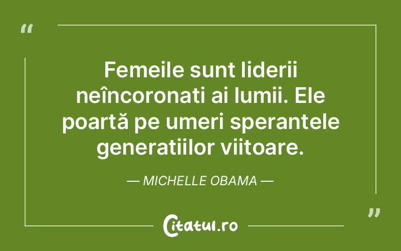 Femeile sunt liderii neîncoronați ai lumii. Ele poartă pe umeri speranțele generațiilor viitoare. Michelle Obama