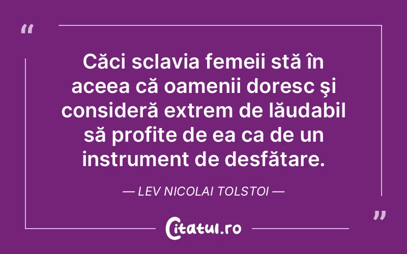 Căci sclavia femeii stă în aceea că oamenii doresc şi consideră extrem de lăudabil să profite de ea ca de un instrument de desfătare. Lev Nicolai Tolstoi