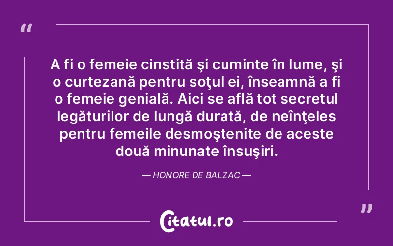 A fi o femeie cinstită şi cuminte în lume, şi o curtezană pentru soţul ei, înseamnă a fi o femeie genială. Aici se află tot secretul legăturilor de lungă durată, de neînţeles pentru femeile desmoştenite de aceste două minunate însuşiri. Honore de Balzac