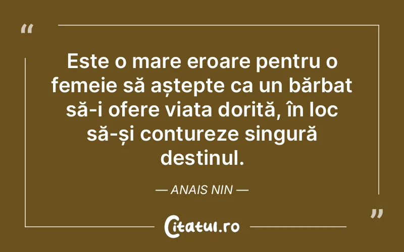 Este o mare eroare pentru o femeie să aștepte ca un bărbat să-i ofere viața dorită, în loc să-și contureze singură destinul. Anais Nin