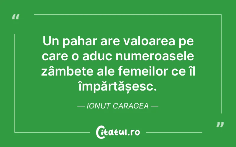 Un pahar are valoarea pe care o aduc numeroasele zâmbete ale femeilor ce îl împărtășesc. Ionut Caragea