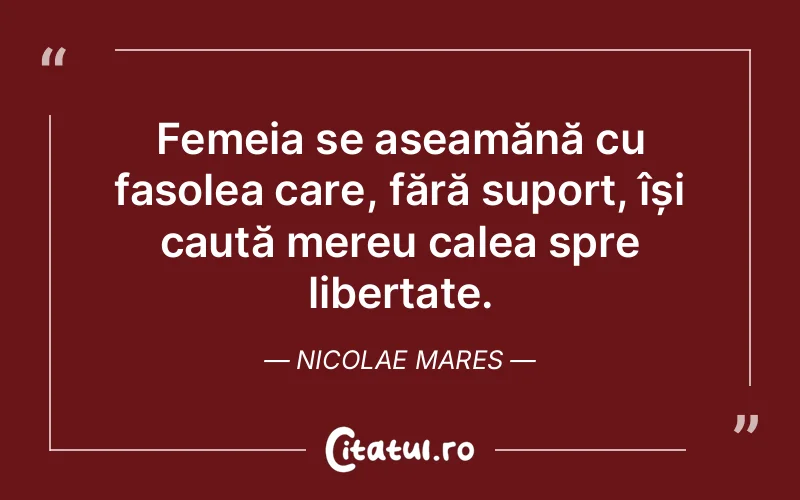 Femeia se aseamănă cu fasolea care, fără suport, își caută mereu calea spre libertate. Nicolae Mares