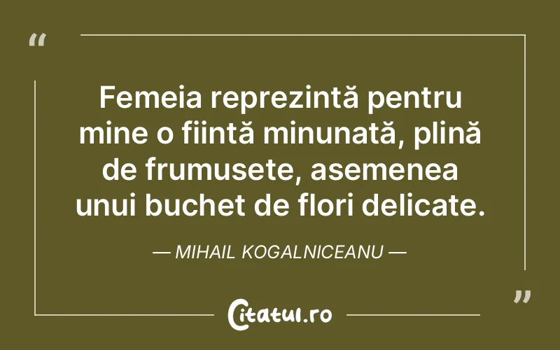 Femeia reprezintă pentru mine o ființă minunată, plină de frumusețe, asemenea unui buchet de flori delicate. Mihail Kogalniceanu
