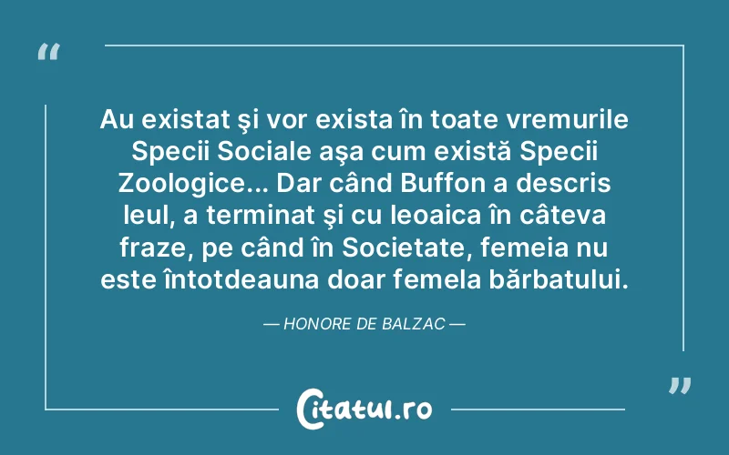 Au existat şi vor exista în toate vremurile Specii Sociale aşa cum există Specii Zoologice... Dar când Buffon a descris leul, a terminat şi cu leoaica în câteva fraze, pe când în Societate, femeia nu este întotdeauna doar femela bărbatului. Honore de Balzac