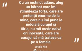 Cu un instinct adânc, aleg un bărbat care îmi stimulează forţa, care are pretenţii enorme de la mine, care nu îmi pune la îndoială curajul şi tăria, nu mă crede naivă ori inocentă, care are curajul să mă trateze ca pe o femeie. Anais Nin...