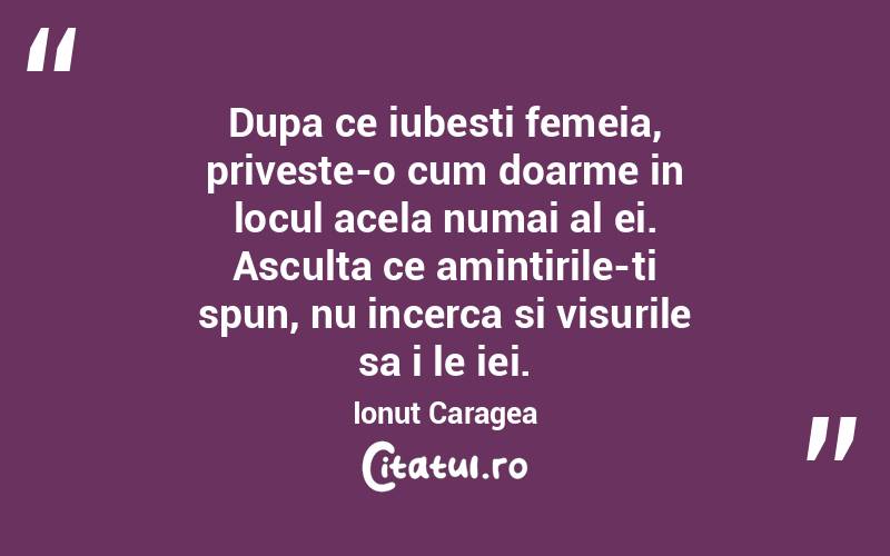 Dupa ce iubesti femeia, priveste-o cum doarme in locul acela numai al ei. Asculta ce amintirile-ti spun, nu incerca si visurile sa i le iei. Ionut Caragea