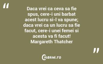 Daca vrei ca ceva sa fie spus, cere-i uni barbat acest lucru si-l va spune; daca vrei ca un lucru sa fie facut, cere-i unei femei si acesta va fi facut! Margareth Thatcher...