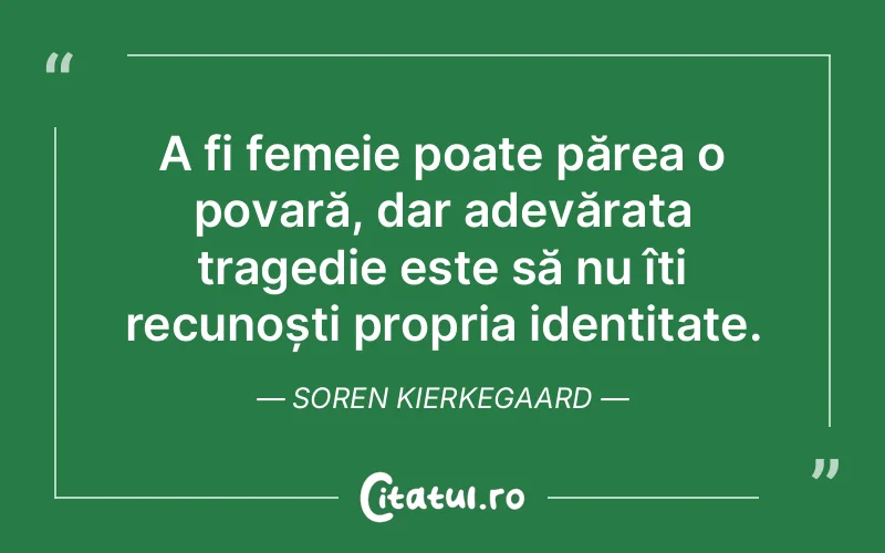A fi femeie poate părea o povară, dar adevărata tragedie este să nu îți recunoști propria identitate. Soren Kierkegaard