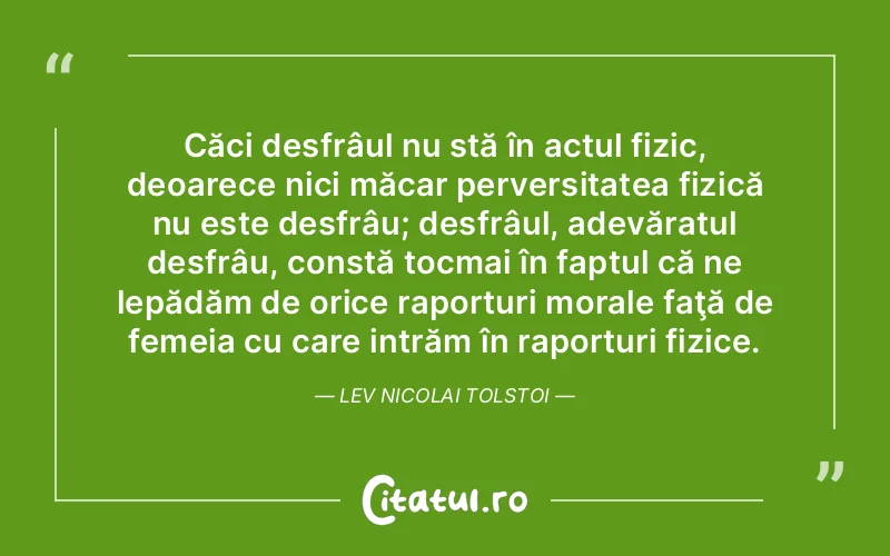 Căci desfrâul nu stă în actul fizic, deoarece nici măcar perversitatea fizică nu este desfrâu; desfrâul, adevăratul desfrâu, constă tocmai în faptul că ne lepădăm de orice raporturi morale faţă de femeia cu care intrăm în raporturi fizice. Lev Nicolai Tolstoi