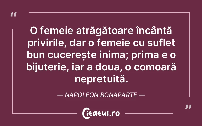 O femeie atrăgătoare încântă privirile, dar o femeie cu suflet bun cucerește inima; prima e o bijuterie, iar a doua, o comoară neprețuită. Napoleon Bonaparte