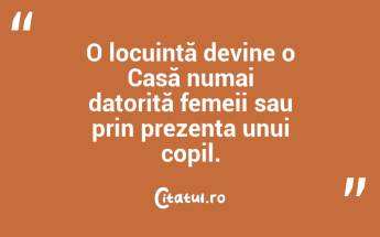 O locuință devine o Casă numai datorită femeii sau prin prezența unui copil....