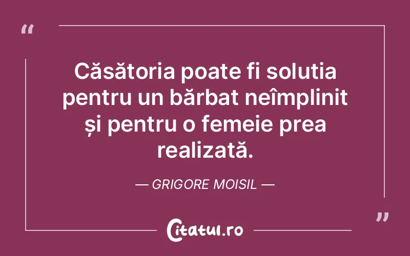 Căsătoria poate fi soluția pentru un bărbat neîmplinit și pentru o femeie prea realizată. Grigore Moisil