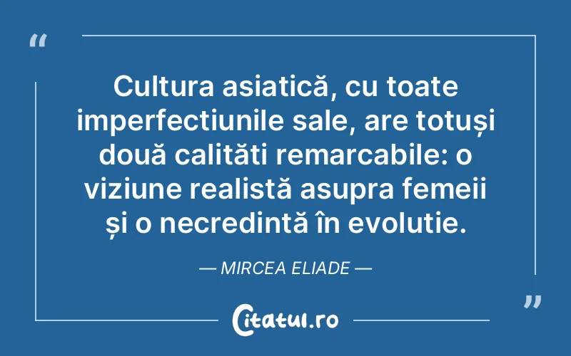 Cultura asiatică, cu toate imperfecțiunile sale, are totuși două calități remarcabile: o viziune realistă asupra femeii și o necredință în evoluție. Mircea Eliade