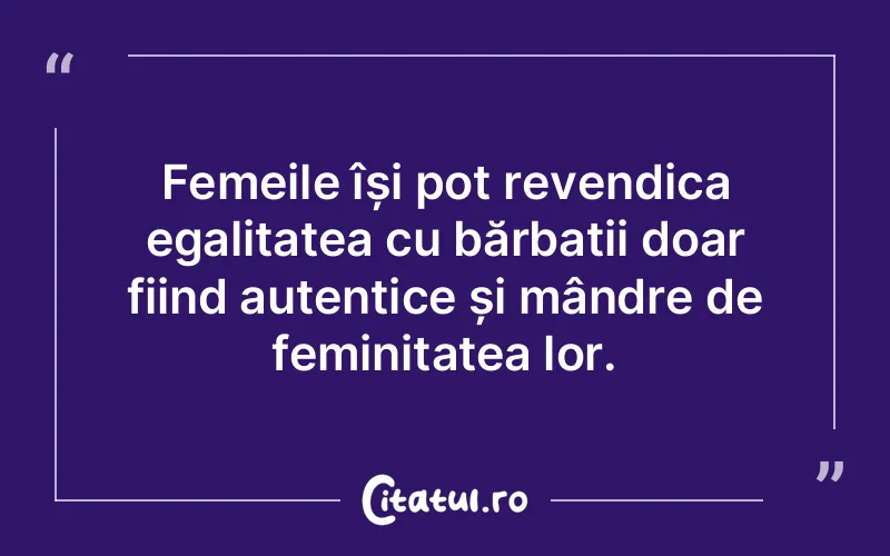 Femeile își pot revendica egalitatea cu bărbații doar fiind autentice și mândre de feminitatea lor.