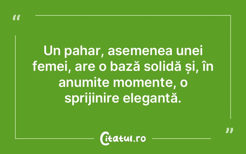 Un pahar, asemenea unei femei, are o bază solidă și, în anumite momente, o sprijinire elegantă.