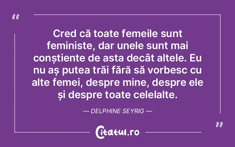 Cred că toate femeile sunt feministe, dar unele sunt mai conștiente de asta decât altele. Eu nu aș putea trăi fără să vorbesc cu alte femei, despre mine, despre ele și despre toate celelalte. Delphine Seyrig