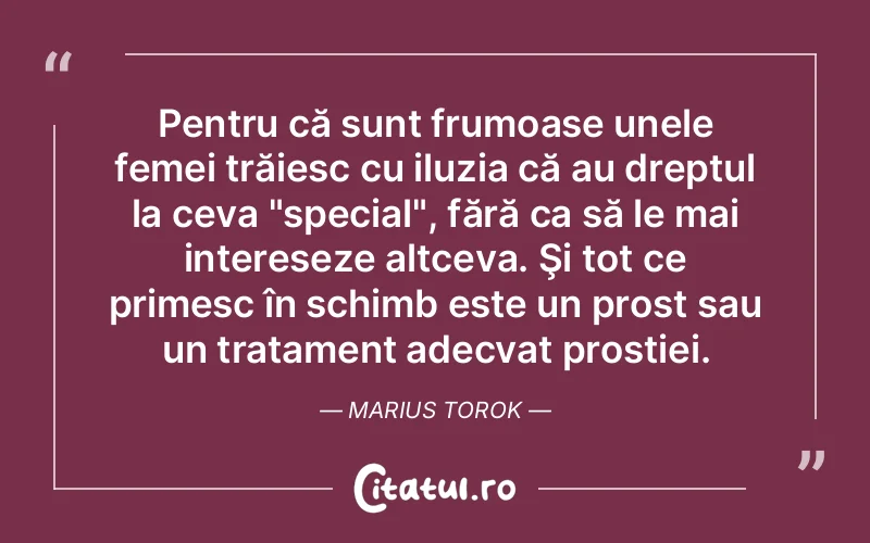 Pentru că sunt frumoase unele femei trăiesc cu iluzia că au dreptul la ceva "special", fără ca să le mai intereseze altceva. Şi tot ce primesc în schimb este un prost sau un tratament adecvat prostiei. Marius Torok
