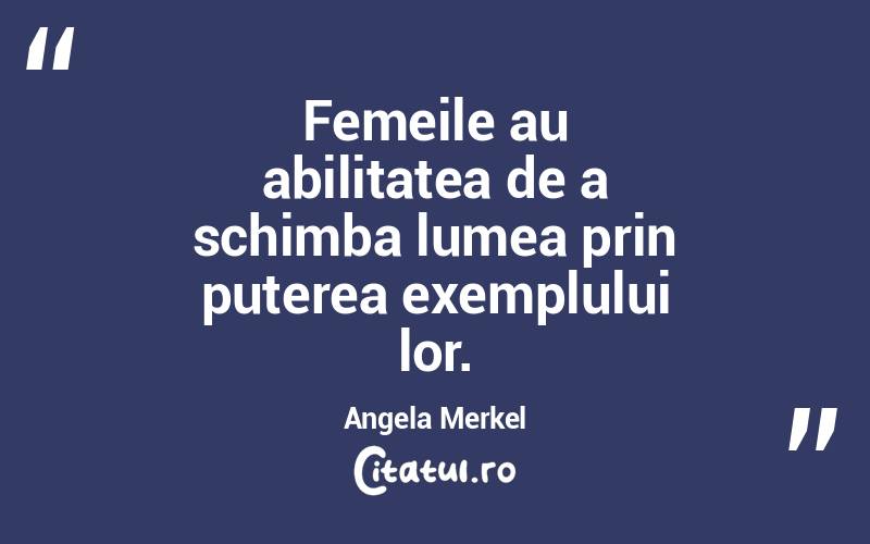 Femeile au abilitatea de a schimba lumea prin puterea exemplului lor. Angela Merkel