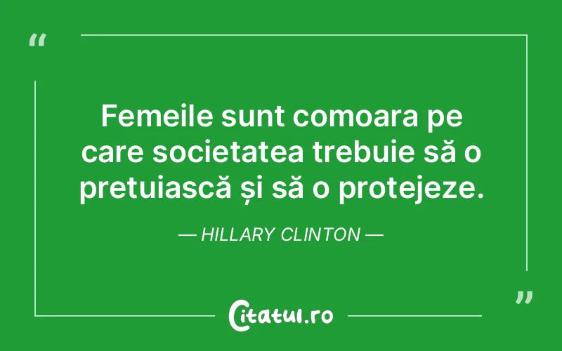 Femeile sunt comoara pe care societatea trebuie să o prețuiască și să o protejeze. Hillary Clinton