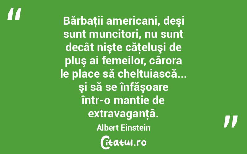 Bărbaţii americani, deşi sunt muncitori, nu sunt decât nişte căţeluşi de pluş ai femeilor, cărora le place să cheltuiască... şi să se înfăşoare într-o mantie de extravaganţă. Albert Einstein