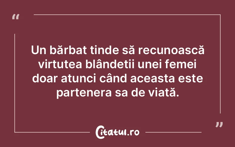 Un bărbat tinde să recunoască virtutea blândeții unei femei doar atunci când aceasta este partenera sa de viață.